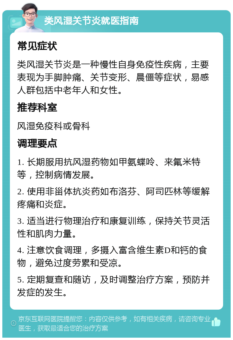 类风湿关节炎就医指南 常见症状 类风湿关节炎是一种慢性自身免疫性疾病，主要表现为手脚肿痛、关节变形、晨僵等症状，易感人群包括中老年人和女性。 推荐科室 风湿免疫科或骨科 调理要点 1. 长期服用抗风湿药物如甲氨蝶呤、来氟米特等，控制病情发展。 2. 使用非甾体抗炎药如布洛芬、阿司匹林等缓解疼痛和炎症。 3. 适当进行物理治疗和康复训练，保持关节灵活性和肌肉力量。 4. 注意饮食调理，多摄入富含维生素D和钙的食物，避免过度劳累和受凉。 5. 定期复查和随访，及时调整治疗方案，预防并发症的发生。