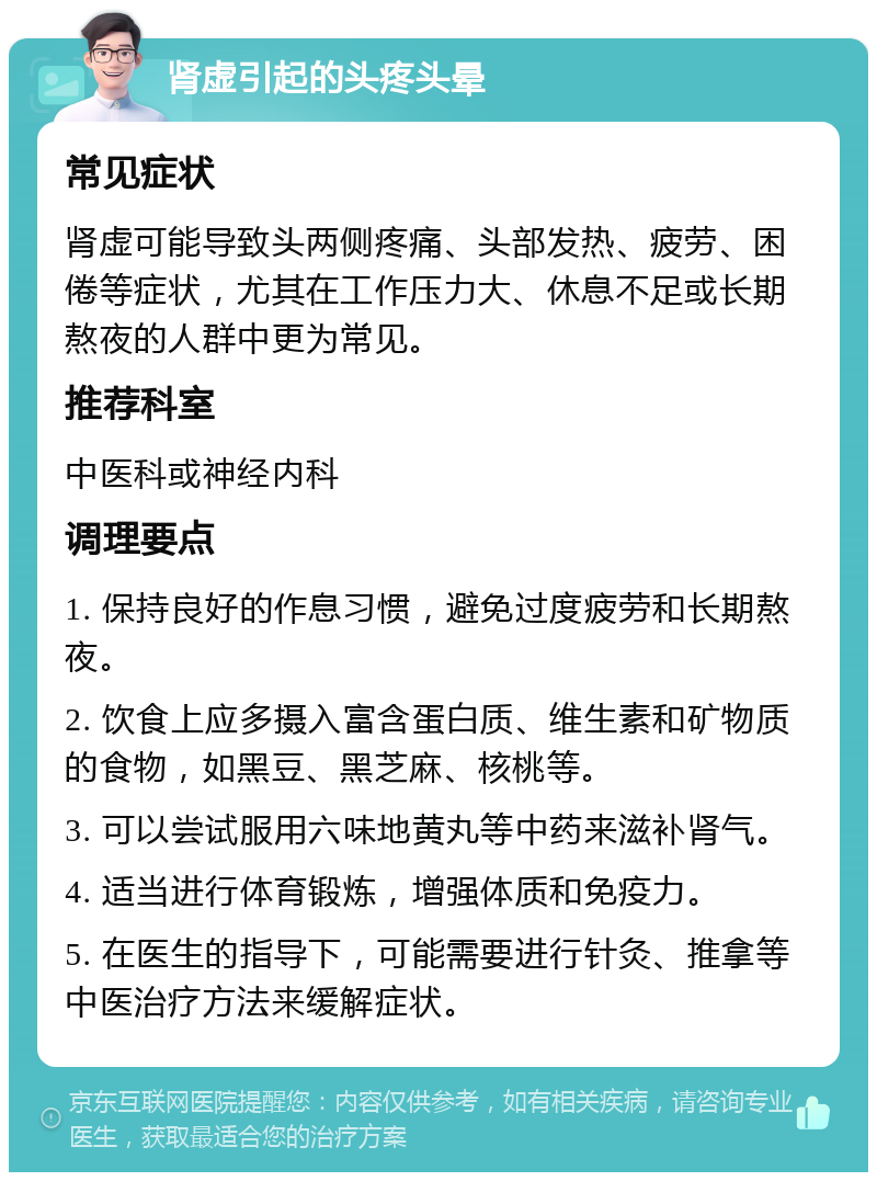 肾虚引起的头疼头晕 常见症状 肾虚可能导致头两侧疼痛、头部发热、疲劳、困倦等症状，尤其在工作压力大、休息不足或长期熬夜的人群中更为常见。 推荐科室 中医科或神经内科 调理要点 1. 保持良好的作息习惯，避免过度疲劳和长期熬夜。 2. 饮食上应多摄入富含蛋白质、维生素和矿物质的食物，如黑豆、黑芝麻、核桃等。 3. 可以尝试服用六味地黄丸等中药来滋补肾气。 4. 适当进行体育锻炼，增强体质和免疫力。 5. 在医生的指导下，可能需要进行针灸、推拿等中医治疗方法来缓解症状。