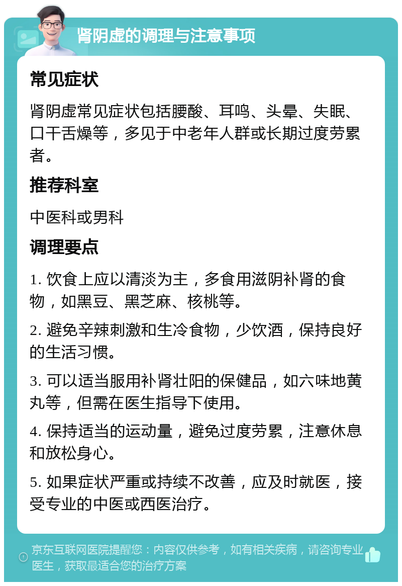 肾阴虚的调理与注意事项 常见症状 肾阴虚常见症状包括腰酸、耳鸣、头晕、失眠、口干舌燥等，多见于中老年人群或长期过度劳累者。 推荐科室 中医科或男科 调理要点 1. 饮食上应以清淡为主，多食用滋阴补肾的食物，如黑豆、黑芝麻、核桃等。 2. 避免辛辣刺激和生冷食物，少饮酒，保持良好的生活习惯。 3. 可以适当服用补肾壮阳的保健品，如六味地黄丸等，但需在医生指导下使用。 4. 保持适当的运动量，避免过度劳累，注意休息和放松身心。 5. 如果症状严重或持续不改善，应及时就医，接受专业的中医或西医治疗。