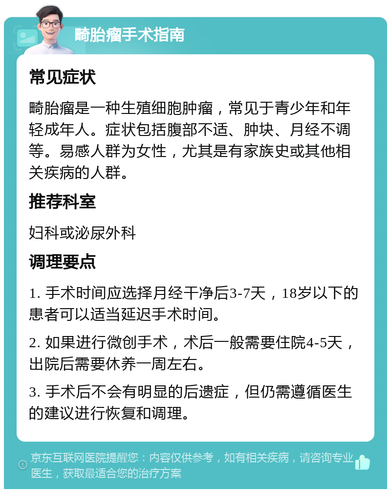 畸胎瘤手术指南 常见症状 畸胎瘤是一种生殖细胞肿瘤，常见于青少年和年轻成年人。症状包括腹部不适、肿块、月经不调等。易感人群为女性，尤其是有家族史或其他相关疾病的人群。 推荐科室 妇科或泌尿外科 调理要点 1. 手术时间应选择月经干净后3-7天，18岁以下的患者可以适当延迟手术时间。 2. 如果进行微创手术，术后一般需要住院4-5天，出院后需要休养一周左右。 3. 手术后不会有明显的后遗症，但仍需遵循医生的建议进行恢复和调理。