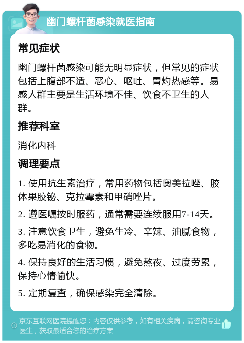 幽门螺杆菌感染就医指南 常见症状 幽门螺杆菌感染可能无明显症状，但常见的症状包括上腹部不适、恶心、呕吐、胃灼热感等。易感人群主要是生活环境不佳、饮食不卫生的人群。 推荐科室 消化内科 调理要点 1. 使用抗生素治疗，常用药物包括奥美拉唑、胶体果胶铋、克拉霉素和甲硝唑片。 2. 遵医嘱按时服药，通常需要连续服用7-14天。 3. 注意饮食卫生，避免生冷、辛辣、油腻食物，多吃易消化的食物。 4. 保持良好的生活习惯，避免熬夜、过度劳累，保持心情愉快。 5. 定期复查，确保感染完全清除。