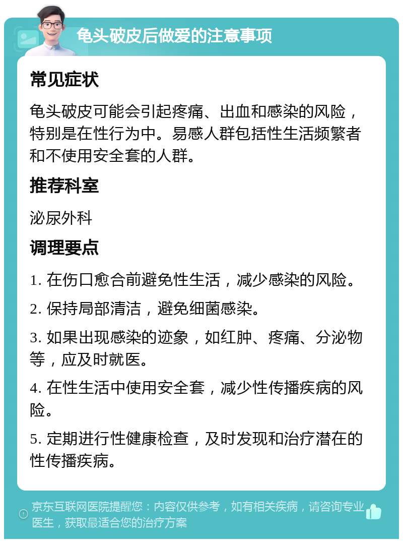 龟头破皮后做爱的注意事项 常见症状 龟头破皮可能会引起疼痛、出血和感染的风险，特别是在性行为中。易感人群包括性生活频繁者和不使用安全套的人群。 推荐科室 泌尿外科 调理要点 1. 在伤口愈合前避免性生活，减少感染的风险。 2. 保持局部清洁，避免细菌感染。 3. 如果出现感染的迹象，如红肿、疼痛、分泌物等，应及时就医。 4. 在性生活中使用安全套，减少性传播疾病的风险。 5. 定期进行性健康检查，及时发现和治疗潜在的性传播疾病。