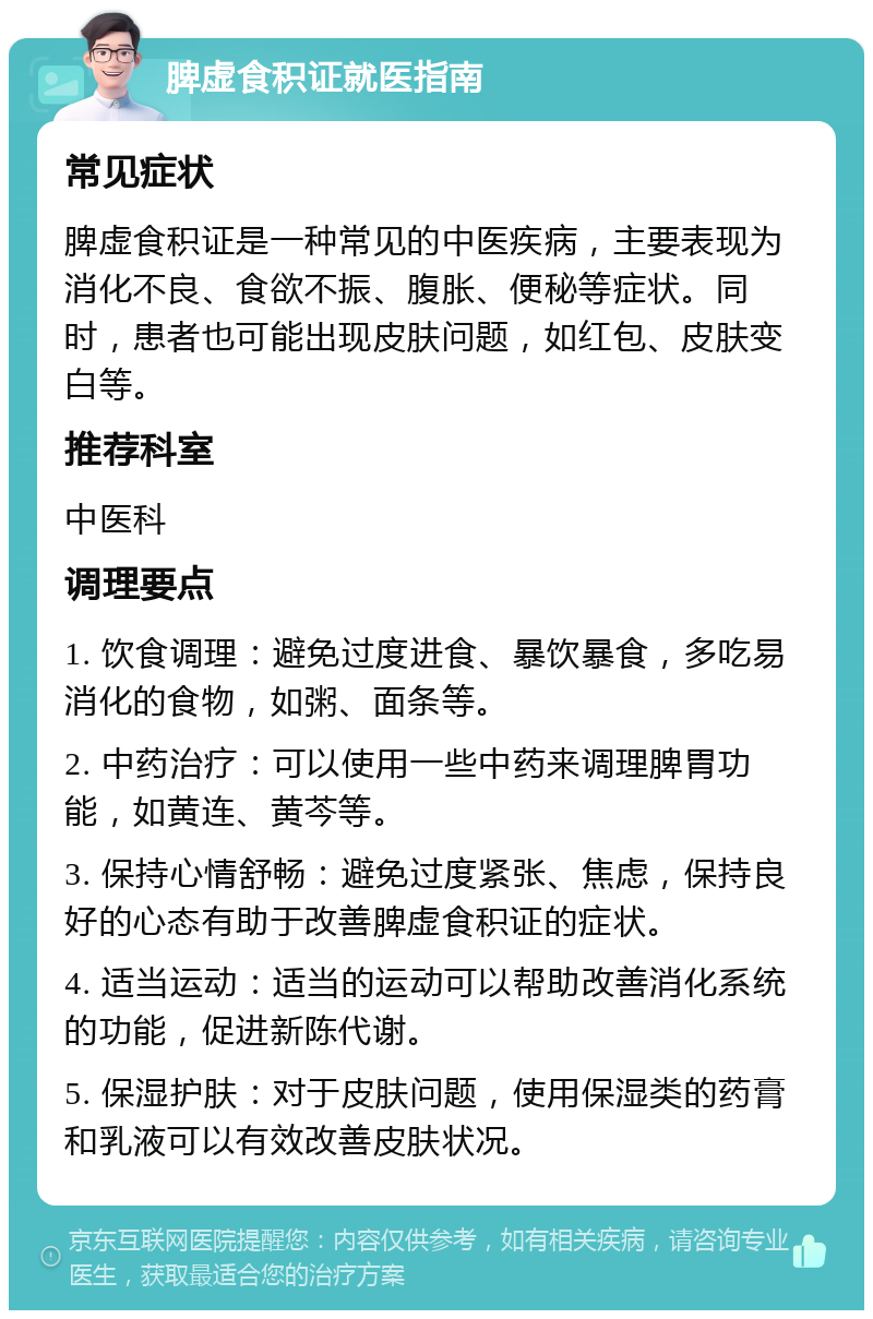 脾虚食积证就医指南 常见症状 脾虚食积证是一种常见的中医疾病，主要表现为消化不良、食欲不振、腹胀、便秘等症状。同时，患者也可能出现皮肤问题，如红包、皮肤变白等。 推荐科室 中医科 调理要点 1. 饮食调理：避免过度进食、暴饮暴食，多吃易消化的食物，如粥、面条等。 2. 中药治疗：可以使用一些中药来调理脾胃功能，如黄连、黄芩等。 3. 保持心情舒畅：避免过度紧张、焦虑，保持良好的心态有助于改善脾虚食积证的症状。 4. 适当运动：适当的运动可以帮助改善消化系统的功能，促进新陈代谢。 5. 保湿护肤：对于皮肤问题，使用保湿类的药膏和乳液可以有效改善皮肤状况。