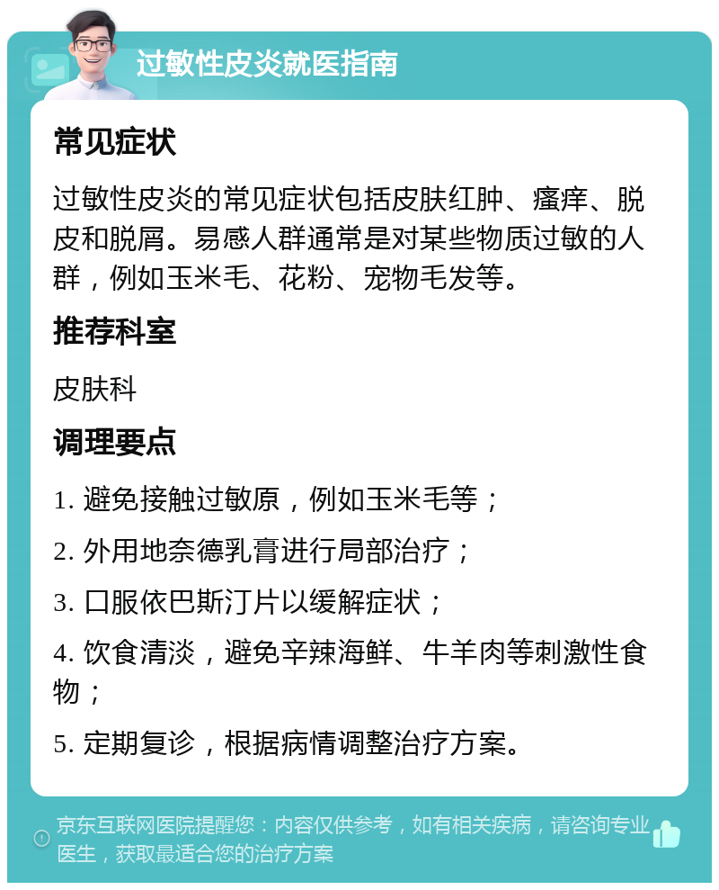 过敏性皮炎就医指南 常见症状 过敏性皮炎的常见症状包括皮肤红肿、瘙痒、脱皮和脱屑。易感人群通常是对某些物质过敏的人群，例如玉米毛、花粉、宠物毛发等。 推荐科室 皮肤科 调理要点 1. 避免接触过敏原，例如玉米毛等； 2. 外用地奈德乳膏进行局部治疗； 3. 口服依巴斯汀片以缓解症状； 4. 饮食清淡，避免辛辣海鲜、牛羊肉等刺激性食物； 5. 定期复诊，根据病情调整治疗方案。