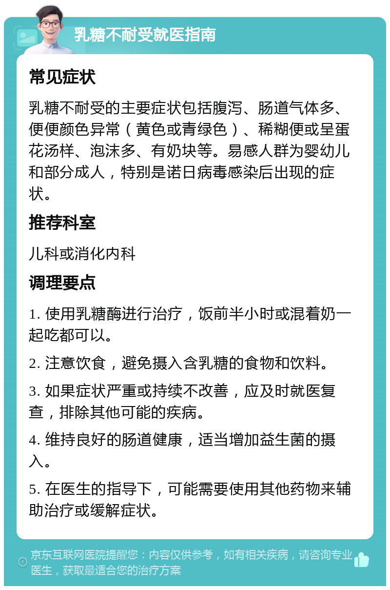 乳糖不耐受就医指南 常见症状 乳糖不耐受的主要症状包括腹泻、肠道气体多、便便颜色异常（黄色或青绿色）、稀糊便或呈蛋花汤样、泡沫多、有奶块等。易感人群为婴幼儿和部分成人，特别是诺日病毒感染后出现的症状。 推荐科室 儿科或消化内科 调理要点 1. 使用乳糖酶进行治疗，饭前半小时或混着奶一起吃都可以。 2. 注意饮食，避免摄入含乳糖的食物和饮料。 3. 如果症状严重或持续不改善，应及时就医复查，排除其他可能的疾病。 4. 维持良好的肠道健康，适当增加益生菌的摄入。 5. 在医生的指导下，可能需要使用其他药物来辅助治疗或缓解症状。