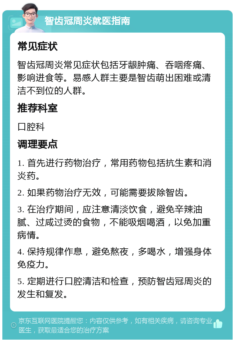 智齿冠周炎就医指南 常见症状 智齿冠周炎常见症状包括牙龈肿痛、吞咽疼痛、影响进食等。易感人群主要是智齿萌出困难或清洁不到位的人群。 推荐科室 口腔科 调理要点 1. 首先进行药物治疗，常用药物包括抗生素和消炎药。 2. 如果药物治疗无效，可能需要拔除智齿。 3. 在治疗期间，应注意清淡饮食，避免辛辣油腻、过咸过烫的食物，不能吸烟喝酒，以免加重病情。 4. 保持规律作息，避免熬夜，多喝水，增强身体免疫力。 5. 定期进行口腔清洁和检查，预防智齿冠周炎的发生和复发。