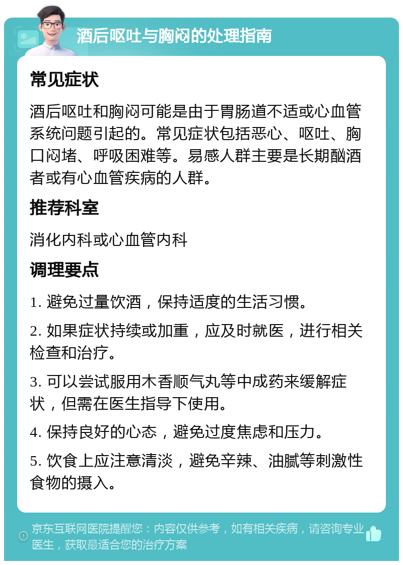 酒后呕吐与胸闷的处理指南 常见症状 酒后呕吐和胸闷可能是由于胃肠道不适或心血管系统问题引起的。常见症状包括恶心、呕吐、胸口闷堵、呼吸困难等。易感人群主要是长期酗酒者或有心血管疾病的人群。 推荐科室 消化内科或心血管内科 调理要点 1. 避免过量饮酒，保持适度的生活习惯。 2. 如果症状持续或加重，应及时就医，进行相关检查和治疗。 3. 可以尝试服用木香顺气丸等中成药来缓解症状，但需在医生指导下使用。 4. 保持良好的心态，避免过度焦虑和压力。 5. 饮食上应注意清淡，避免辛辣、油腻等刺激性食物的摄入。