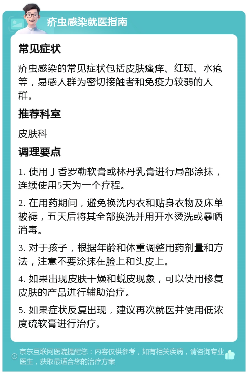 疥虫感染就医指南 常见症状 疥虫感染的常见症状包括皮肤瘙痒、红斑、水疱等，易感人群为密切接触者和免疫力较弱的人群。 推荐科室 皮肤科 调理要点 1. 使用丁香罗勒软膏或林丹乳膏进行局部涂抹，连续使用5天为一个疗程。 2. 在用药期间，避免换洗内衣和贴身衣物及床单被褥，五天后将其全部换洗并用开水烫洗或暴晒消毒。 3. 对于孩子，根据年龄和体重调整用药剂量和方法，注意不要涂抹在脸上和头皮上。 4. 如果出现皮肤干燥和蜕皮现象，可以使用修复皮肤的产品进行辅助治疗。 5. 如果症状反复出现，建议再次就医并使用低浓度硫软膏进行治疗。