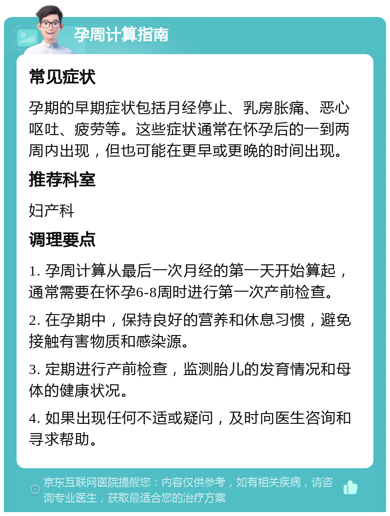 孕周计算指南 常见症状 孕期的早期症状包括月经停止、乳房胀痛、恶心呕吐、疲劳等。这些症状通常在怀孕后的一到两周内出现，但也可能在更早或更晚的时间出现。 推荐科室 妇产科 调理要点 1. 孕周计算从最后一次月经的第一天开始算起，通常需要在怀孕6-8周时进行第一次产前检查。 2. 在孕期中，保持良好的营养和休息习惯，避免接触有害物质和感染源。 3. 定期进行产前检查，监测胎儿的发育情况和母体的健康状况。 4. 如果出现任何不适或疑问，及时向医生咨询和寻求帮助。