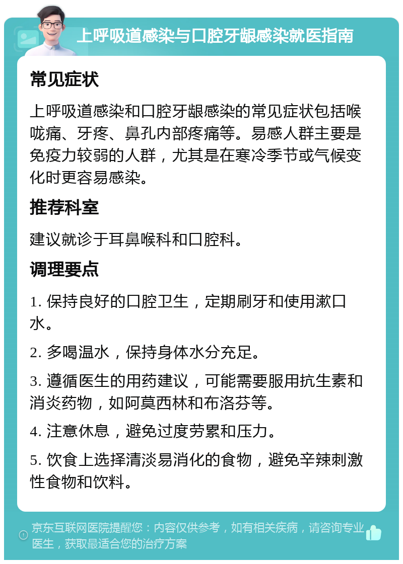 上呼吸道感染与口腔牙龈感染就医指南 常见症状 上呼吸道感染和口腔牙龈感染的常见症状包括喉咙痛、牙疼、鼻孔内部疼痛等。易感人群主要是免疫力较弱的人群，尤其是在寒冷季节或气候变化时更容易感染。 推荐科室 建议就诊于耳鼻喉科和口腔科。 调理要点 1. 保持良好的口腔卫生，定期刷牙和使用漱口水。 2. 多喝温水，保持身体水分充足。 3. 遵循医生的用药建议，可能需要服用抗生素和消炎药物，如阿莫西林和布洛芬等。 4. 注意休息，避免过度劳累和压力。 5. 饮食上选择清淡易消化的食物，避免辛辣刺激性食物和饮料。