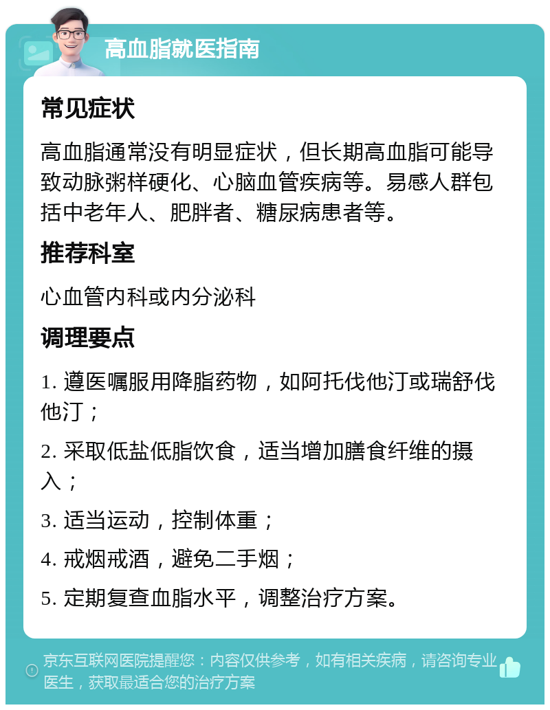 高血脂就医指南 常见症状 高血脂通常没有明显症状，但长期高血脂可能导致动脉粥样硬化、心脑血管疾病等。易感人群包括中老年人、肥胖者、糖尿病患者等。 推荐科室 心血管内科或内分泌科 调理要点 1. 遵医嘱服用降脂药物，如阿托伐他汀或瑞舒伐他汀； 2. 采取低盐低脂饮食，适当增加膳食纤维的摄入； 3. 适当运动，控制体重； 4. 戒烟戒酒，避免二手烟； 5. 定期复查血脂水平，调整治疗方案。