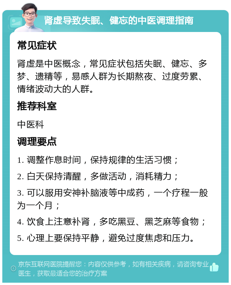 肾虚导致失眠、健忘的中医调理指南 常见症状 肾虚是中医概念，常见症状包括失眠、健忘、多梦、遗精等，易感人群为长期熬夜、过度劳累、情绪波动大的人群。 推荐科室 中医科 调理要点 1. 调整作息时间，保持规律的生活习惯； 2. 白天保持清醒，多做活动，消耗精力； 3. 可以服用安神补脑液等中成药，一个疗程一般为一个月； 4. 饮食上注意补肾，多吃黑豆、黑芝麻等食物； 5. 心理上要保持平静，避免过度焦虑和压力。