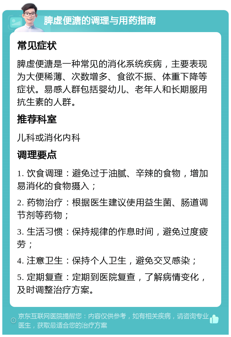 脾虚便溏的调理与用药指南 常见症状 脾虚便溏是一种常见的消化系统疾病，主要表现为大便稀薄、次数增多、食欲不振、体重下降等症状。易感人群包括婴幼儿、老年人和长期服用抗生素的人群。 推荐科室 儿科或消化内科 调理要点 1. 饮食调理：避免过于油腻、辛辣的食物，增加易消化的食物摄入； 2. 药物治疗：根据医生建议使用益生菌、肠道调节剂等药物； 3. 生活习惯：保持规律的作息时间，避免过度疲劳； 4. 注意卫生：保持个人卫生，避免交叉感染； 5. 定期复查：定期到医院复查，了解病情变化，及时调整治疗方案。