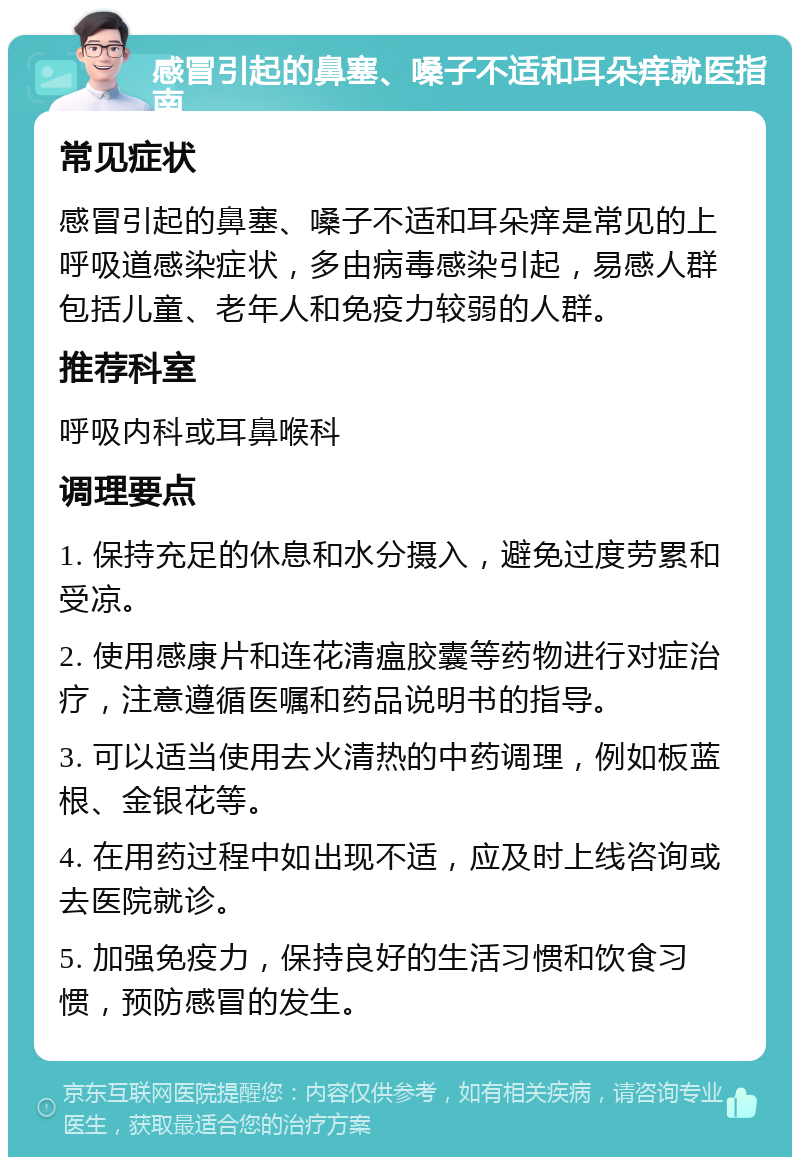 感冒引起的鼻塞、嗓子不适和耳朵痒就医指南 常见症状 感冒引起的鼻塞、嗓子不适和耳朵痒是常见的上呼吸道感染症状，多由病毒感染引起，易感人群包括儿童、老年人和免疫力较弱的人群。 推荐科室 呼吸内科或耳鼻喉科 调理要点 1. 保持充足的休息和水分摄入，避免过度劳累和受凉。 2. 使用感康片和连花清瘟胶囊等药物进行对症治疗，注意遵循医嘱和药品说明书的指导。 3. 可以适当使用去火清热的中药调理，例如板蓝根、金银花等。 4. 在用药过程中如出现不适，应及时上线咨询或去医院就诊。 5. 加强免疫力，保持良好的生活习惯和饮食习惯，预防感冒的发生。