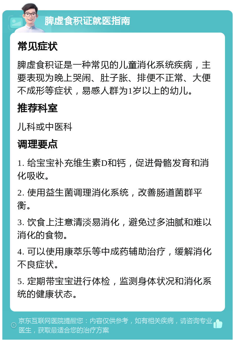 脾虚食积证就医指南 常见症状 脾虚食积证是一种常见的儿童消化系统疾病，主要表现为晚上哭闹、肚子胀、排便不正常、大便不成形等症状，易感人群为1岁以上的幼儿。 推荐科室 儿科或中医科 调理要点 1. 给宝宝补充维生素D和钙，促进骨骼发育和消化吸收。 2. 使用益生菌调理消化系统，改善肠道菌群平衡。 3. 饮食上注意清淡易消化，避免过多油腻和难以消化的食物。 4. 可以使用康萃乐等中成药辅助治疗，缓解消化不良症状。 5. 定期带宝宝进行体检，监测身体状况和消化系统的健康状态。