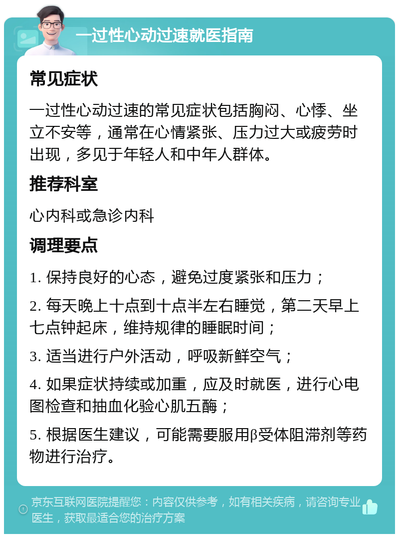 一过性心动过速就医指南 常见症状 一过性心动过速的常见症状包括胸闷、心悸、坐立不安等，通常在心情紧张、压力过大或疲劳时出现，多见于年轻人和中年人群体。 推荐科室 心内科或急诊内科 调理要点 1. 保持良好的心态，避免过度紧张和压力； 2. 每天晚上十点到十点半左右睡觉，第二天早上七点钟起床，维持规律的睡眠时间； 3. 适当进行户外活动，呼吸新鲜空气； 4. 如果症状持续或加重，应及时就医，进行心电图检查和抽血化验心肌五酶； 5. 根据医生建议，可能需要服用β受体阻滞剂等药物进行治疗。