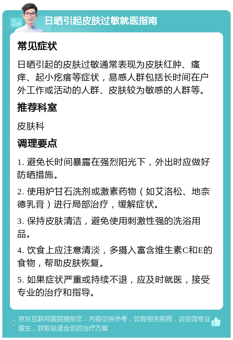 日晒引起皮肤过敏就医指南 常见症状 日晒引起的皮肤过敏通常表现为皮肤红肿、瘙痒、起小疙瘩等症状，易感人群包括长时间在户外工作或活动的人群、皮肤较为敏感的人群等。 推荐科室 皮肤科 调理要点 1. 避免长时间暴露在强烈阳光下，外出时应做好防晒措施。 2. 使用炉甘石洗剂或激素药物（如艾洛松、地奈德乳膏）进行局部治疗，缓解症状。 3. 保持皮肤清洁，避免使用刺激性强的洗浴用品。 4. 饮食上应注意清淡，多摄入富含维生素C和E的食物，帮助皮肤恢复。 5. 如果症状严重或持续不退，应及时就医，接受专业的治疗和指导。