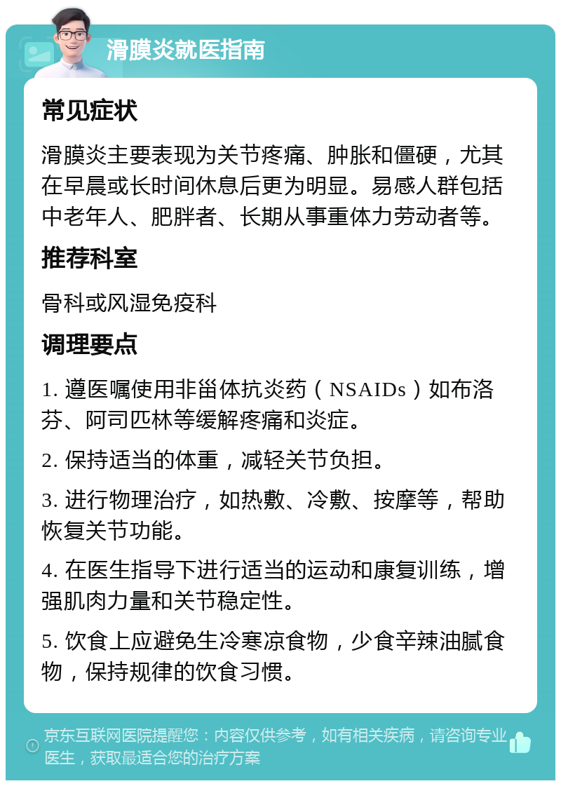 滑膜炎就医指南 常见症状 滑膜炎主要表现为关节疼痛、肿胀和僵硬，尤其在早晨或长时间休息后更为明显。易感人群包括中老年人、肥胖者、长期从事重体力劳动者等。 推荐科室 骨科或风湿免疫科 调理要点 1. 遵医嘱使用非甾体抗炎药（NSAIDs）如布洛芬、阿司匹林等缓解疼痛和炎症。 2. 保持适当的体重，减轻关节负担。 3. 进行物理治疗，如热敷、冷敷、按摩等，帮助恢复关节功能。 4. 在医生指导下进行适当的运动和康复训练，增强肌肉力量和关节稳定性。 5. 饮食上应避免生冷寒凉食物，少食辛辣油腻食物，保持规律的饮食习惯。