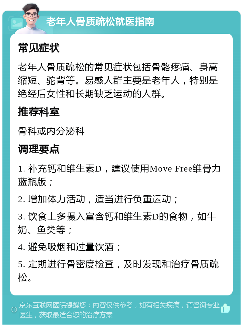 老年人骨质疏松就医指南 常见症状 老年人骨质疏松的常见症状包括骨骼疼痛、身高缩短、驼背等。易感人群主要是老年人，特别是绝经后女性和长期缺乏运动的人群。 推荐科室 骨科或内分泌科 调理要点 1. 补充钙和维生素D，建议使用Move Free维骨力蓝瓶版； 2. 增加体力活动，适当进行负重运动； 3. 饮食上多摄入富含钙和维生素D的食物，如牛奶、鱼类等； 4. 避免吸烟和过量饮酒； 5. 定期进行骨密度检查，及时发现和治疗骨质疏松。