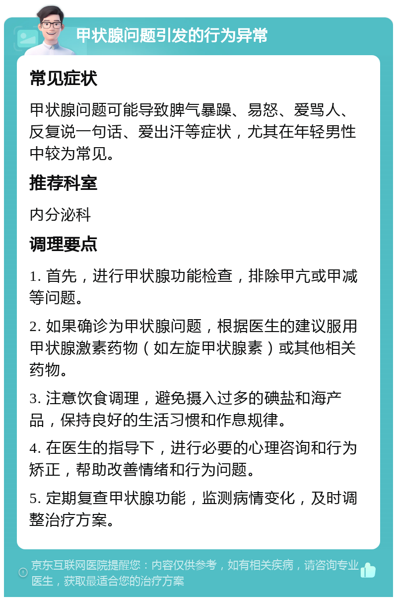 甲状腺问题引发的行为异常 常见症状 甲状腺问题可能导致脾气暴躁、易怒、爱骂人、反复说一句话、爱出汗等症状，尤其在年轻男性中较为常见。 推荐科室 内分泌科 调理要点 1. 首先，进行甲状腺功能检查，排除甲亢或甲减等问题。 2. 如果确诊为甲状腺问题，根据医生的建议服用甲状腺激素药物（如左旋甲状腺素）或其他相关药物。 3. 注意饮食调理，避免摄入过多的碘盐和海产品，保持良好的生活习惯和作息规律。 4. 在医生的指导下，进行必要的心理咨询和行为矫正，帮助改善情绪和行为问题。 5. 定期复查甲状腺功能，监测病情变化，及时调整治疗方案。