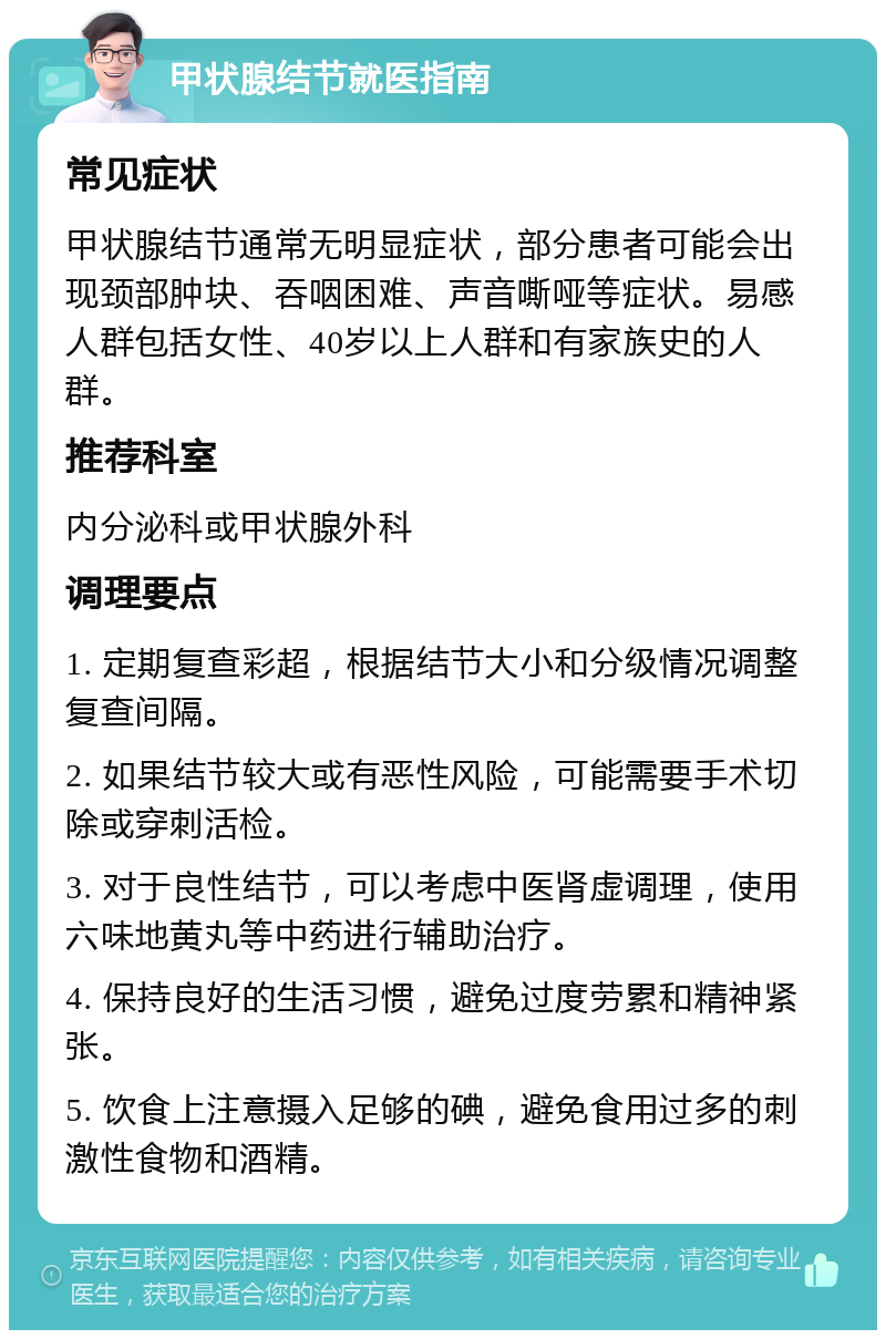 甲状腺结节就医指南 常见症状 甲状腺结节通常无明显症状，部分患者可能会出现颈部肿块、吞咽困难、声音嘶哑等症状。易感人群包括女性、40岁以上人群和有家族史的人群。 推荐科室 内分泌科或甲状腺外科 调理要点 1. 定期复查彩超，根据结节大小和分级情况调整复查间隔。 2. 如果结节较大或有恶性风险，可能需要手术切除或穿刺活检。 3. 对于良性结节，可以考虑中医肾虚调理，使用六味地黄丸等中药进行辅助治疗。 4. 保持良好的生活习惯，避免过度劳累和精神紧张。 5. 饮食上注意摄入足够的碘，避免食用过多的刺激性食物和酒精。