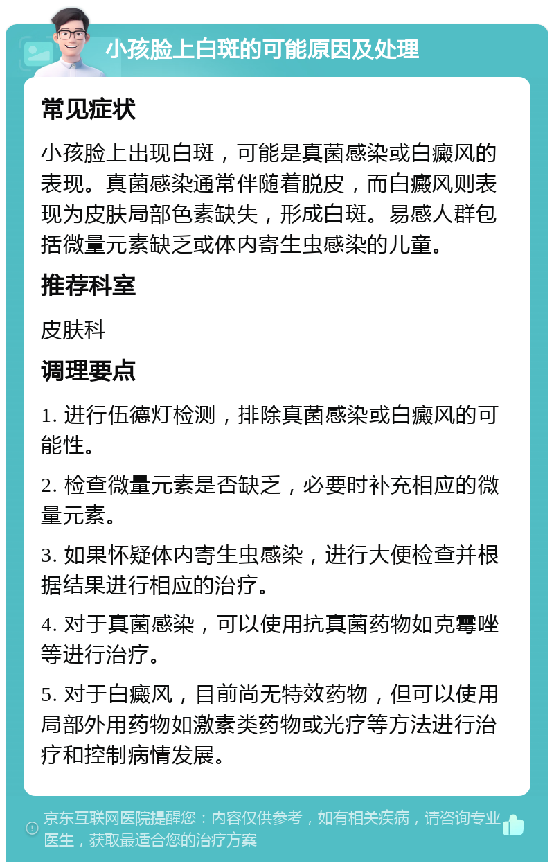 小孩脸上白斑的可能原因及处理 常见症状 小孩脸上出现白斑，可能是真菌感染或白癜风的表现。真菌感染通常伴随着脱皮，而白癜风则表现为皮肤局部色素缺失，形成白斑。易感人群包括微量元素缺乏或体内寄生虫感染的儿童。 推荐科室 皮肤科 调理要点 1. 进行伍德灯检测，排除真菌感染或白癜风的可能性。 2. 检查微量元素是否缺乏，必要时补充相应的微量元素。 3. 如果怀疑体内寄生虫感染，进行大便检查并根据结果进行相应的治疗。 4. 对于真菌感染，可以使用抗真菌药物如克霉唑等进行治疗。 5. 对于白癜风，目前尚无特效药物，但可以使用局部外用药物如激素类药物或光疗等方法进行治疗和控制病情发展。