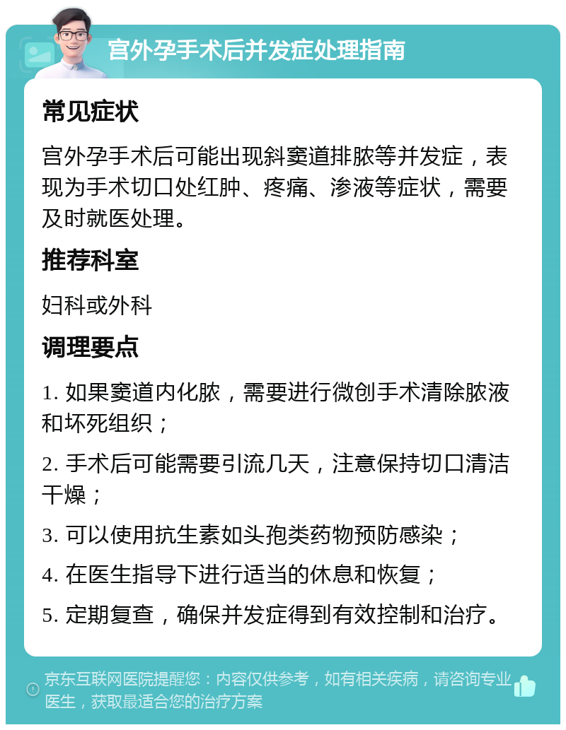 宫外孕手术后并发症处理指南 常见症状 宫外孕手术后可能出现斜窦道排脓等并发症，表现为手术切口处红肿、疼痛、渗液等症状，需要及时就医处理。 推荐科室 妇科或外科 调理要点 1. 如果窦道内化脓，需要进行微创手术清除脓液和坏死组织； 2. 手术后可能需要引流几天，注意保持切口清洁干燥； 3. 可以使用抗生素如头孢类药物预防感染； 4. 在医生指导下进行适当的休息和恢复； 5. 定期复查，确保并发症得到有效控制和治疗。