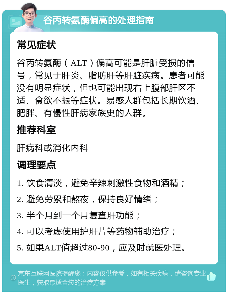 谷丙转氨酶偏高的处理指南 常见症状 谷丙转氨酶（ALT）偏高可能是肝脏受损的信号，常见于肝炎、脂肪肝等肝脏疾病。患者可能没有明显症状，但也可能出现右上腹部肝区不适、食欲不振等症状。易感人群包括长期饮酒、肥胖、有慢性肝病家族史的人群。 推荐科室 肝病科或消化内科 调理要点 1. 饮食清淡，避免辛辣刺激性食物和酒精； 2. 避免劳累和熬夜，保持良好情绪； 3. 半个月到一个月复查肝功能； 4. 可以考虑使用护肝片等药物辅助治疗； 5. 如果ALT值超过80-90，应及时就医处理。