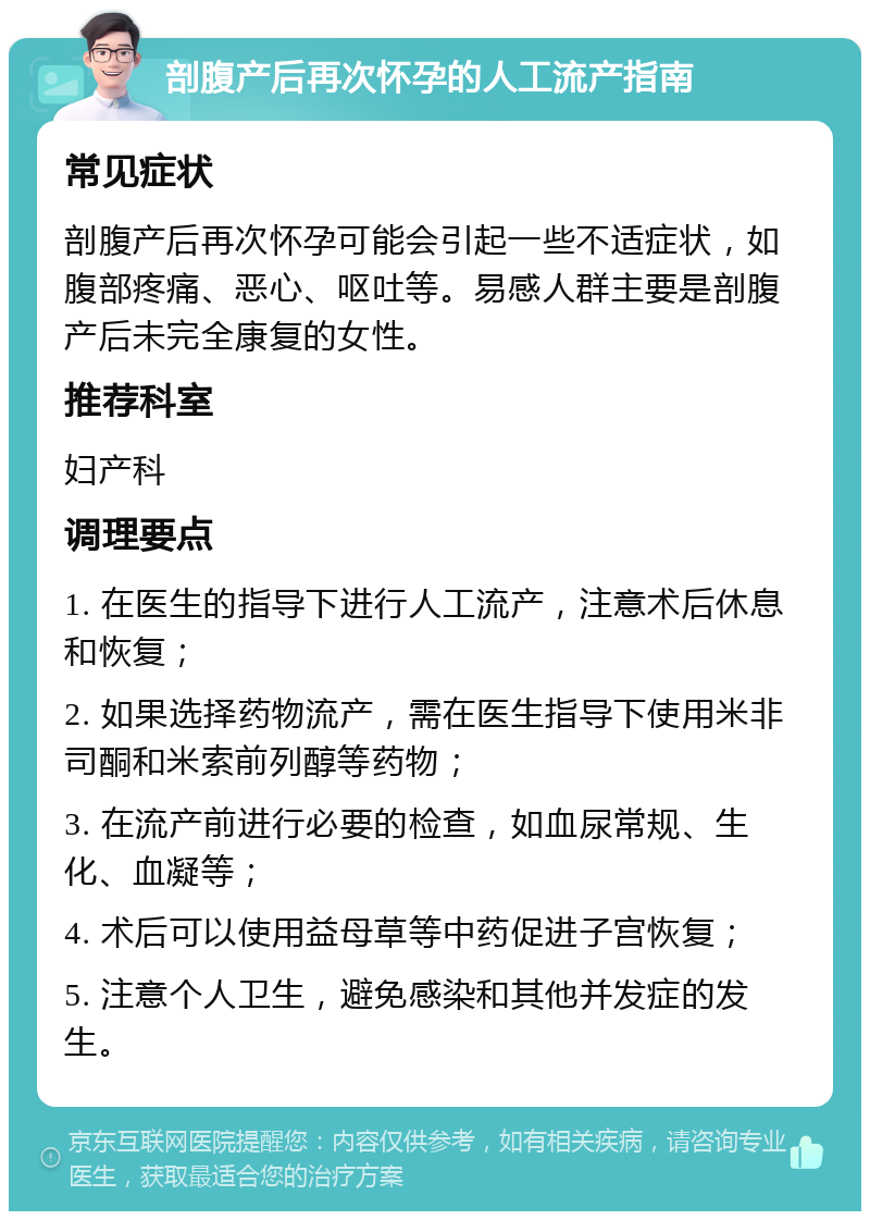 剖腹产后再次怀孕的人工流产指南 常见症状 剖腹产后再次怀孕可能会引起一些不适症状，如腹部疼痛、恶心、呕吐等。易感人群主要是剖腹产后未完全康复的女性。 推荐科室 妇产科 调理要点 1. 在医生的指导下进行人工流产，注意术后休息和恢复； 2. 如果选择药物流产，需在医生指导下使用米非司酮和米索前列醇等药物； 3. 在流产前进行必要的检查，如血尿常规、生化、血凝等； 4. 术后可以使用益母草等中药促进子宫恢复； 5. 注意个人卫生，避免感染和其他并发症的发生。