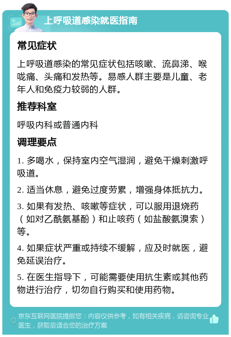 上呼吸道感染就医指南 常见症状 上呼吸道感染的常见症状包括咳嗽、流鼻涕、喉咙痛、头痛和发热等。易感人群主要是儿童、老年人和免疫力较弱的人群。 推荐科室 呼吸内科或普通内科 调理要点 1. 多喝水，保持室内空气湿润，避免干燥刺激呼吸道。 2. 适当休息，避免过度劳累，增强身体抵抗力。 3. 如果有发热、咳嗽等症状，可以服用退烧药（如对乙酰氨基酚）和止咳药（如盐酸氨溴索）等。 4. 如果症状严重或持续不缓解，应及时就医，避免延误治疗。 5. 在医生指导下，可能需要使用抗生素或其他药物进行治疗，切勿自行购买和使用药物。