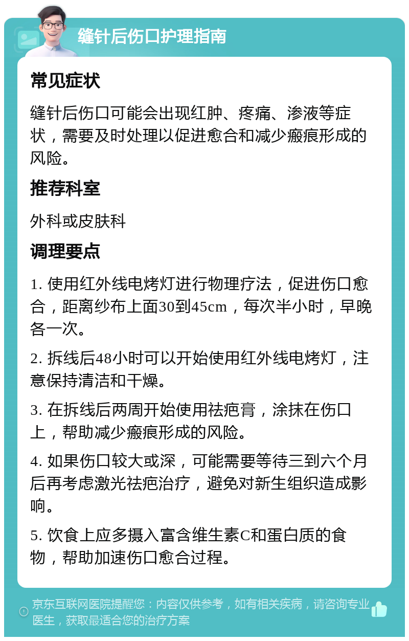 缝针后伤口护理指南 常见症状 缝针后伤口可能会出现红肿、疼痛、渗液等症状，需要及时处理以促进愈合和减少瘢痕形成的风险。 推荐科室 外科或皮肤科 调理要点 1. 使用红外线电烤灯进行物理疗法，促进伤口愈合，距离纱布上面30到45cm，每次半小时，早晚各一次。 2. 拆线后48小时可以开始使用红外线电烤灯，注意保持清洁和干燥。 3. 在拆线后两周开始使用祛疤膏，涂抹在伤口上，帮助减少瘢痕形成的风险。 4. 如果伤口较大或深，可能需要等待三到六个月后再考虑激光祛疤治疗，避免对新生组织造成影响。 5. 饮食上应多摄入富含维生素C和蛋白质的食物，帮助加速伤口愈合过程。