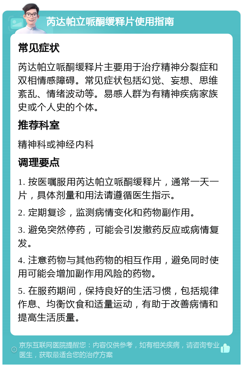 芮达帕立哌酮缓释片使用指南 常见症状 芮达帕立哌酮缓释片主要用于治疗精神分裂症和双相情感障碍。常见症状包括幻觉、妄想、思维紊乱、情绪波动等。易感人群为有精神疾病家族史或个人史的个体。 推荐科室 精神科或神经内科 调理要点 1. 按医嘱服用芮达帕立哌酮缓释片，通常一天一片，具体剂量和用法请遵循医生指示。 2. 定期复诊，监测病情变化和药物副作用。 3. 避免突然停药，可能会引发撤药反应或病情复发。 4. 注意药物与其他药物的相互作用，避免同时使用可能会增加副作用风险的药物。 5. 在服药期间，保持良好的生活习惯，包括规律作息、均衡饮食和适量运动，有助于改善病情和提高生活质量。