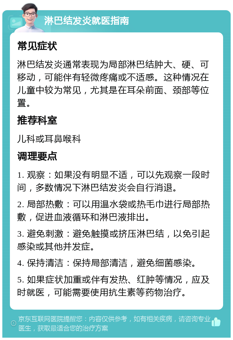 淋巴结发炎就医指南 常见症状 淋巴结发炎通常表现为局部淋巴结肿大、硬、可移动，可能伴有轻微疼痛或不适感。这种情况在儿童中较为常见，尤其是在耳朵前面、颈部等位置。 推荐科室 儿科或耳鼻喉科 调理要点 1. 观察：如果没有明显不适，可以先观察一段时间，多数情况下淋巴结发炎会自行消退。 2. 局部热敷：可以用温水袋或热毛巾进行局部热敷，促进血液循环和淋巴液排出。 3. 避免刺激：避免触摸或挤压淋巴结，以免引起感染或其他并发症。 4. 保持清洁：保持局部清洁，避免细菌感染。 5. 如果症状加重或伴有发热、红肿等情况，应及时就医，可能需要使用抗生素等药物治疗。