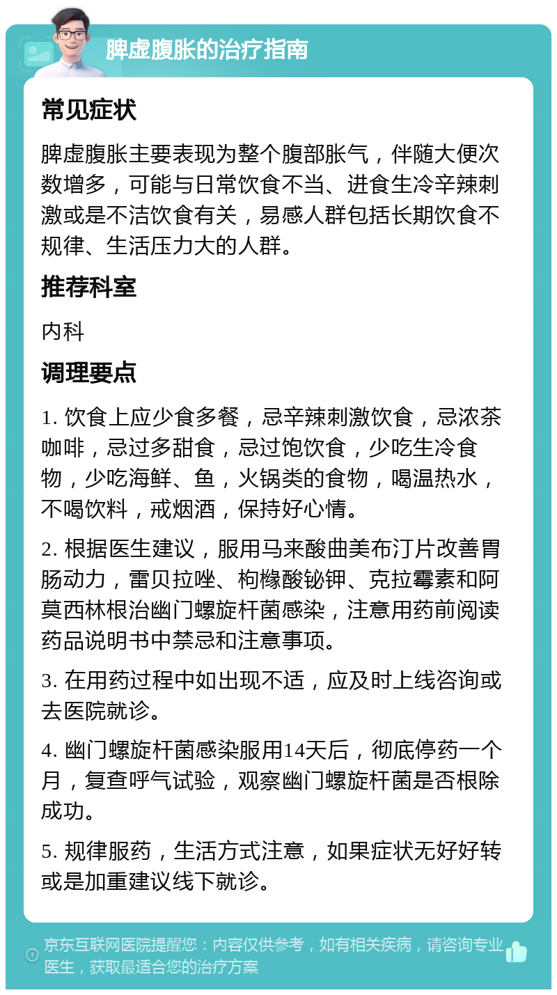 脾虚腹胀的治疗指南 常见症状 脾虚腹胀主要表现为整个腹部胀气，伴随大便次数增多，可能与日常饮食不当、进食生冷辛辣刺激或是不洁饮食有关，易感人群包括长期饮食不规律、生活压力大的人群。 推荐科室 内科 调理要点 1. 饮食上应少食多餐，忌辛辣刺激饮食，忌浓茶咖啡，忌过多甜食，忌过饱饮食，少吃生冷食物，少吃海鲜、鱼，火锅类的食物，喝温热水，不喝饮料，戒烟酒，保持好心情。 2. 根据医生建议，服用马来酸曲美布汀片改善胃肠动力，雷贝拉唑、枸橼酸铋钾、克拉霉素和阿莫西林根治幽门螺旋杆菌感染，注意用药前阅读药品说明书中禁忌和注意事项。 3. 在用药过程中如出现不适，应及时上线咨询或去医院就诊。 4. 幽门螺旋杆菌感染服用14天后，彻底停药一个月，复查呼气试验，观察幽门螺旋杆菌是否根除成功。 5. 规律服药，生活方式注意，如果症状无好好转或是加重建议线下就诊。