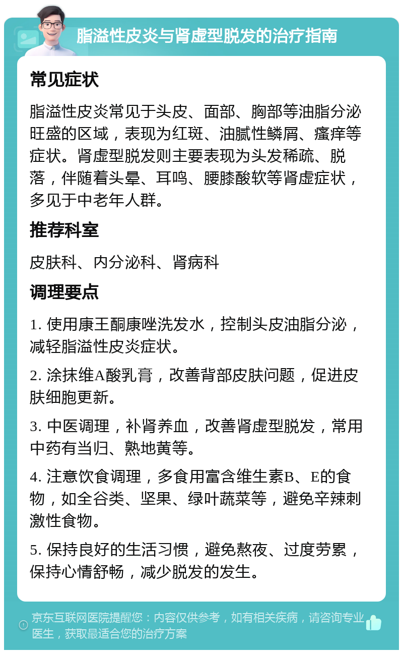 脂溢性皮炎与肾虚型脱发的治疗指南 常见症状 脂溢性皮炎常见于头皮、面部、胸部等油脂分泌旺盛的区域，表现为红斑、油腻性鳞屑、瘙痒等症状。肾虚型脱发则主要表现为头发稀疏、脱落，伴随着头晕、耳鸣、腰膝酸软等肾虚症状，多见于中老年人群。 推荐科室 皮肤科、内分泌科、肾病科 调理要点 1. 使用康王酮康唑洗发水，控制头皮油脂分泌，减轻脂溢性皮炎症状。 2. 涂抹维A酸乳膏，改善背部皮肤问题，促进皮肤细胞更新。 3. 中医调理，补肾养血，改善肾虚型脱发，常用中药有当归、熟地黄等。 4. 注意饮食调理，多食用富含维生素B、E的食物，如全谷类、坚果、绿叶蔬菜等，避免辛辣刺激性食物。 5. 保持良好的生活习惯，避免熬夜、过度劳累，保持心情舒畅，减少脱发的发生。