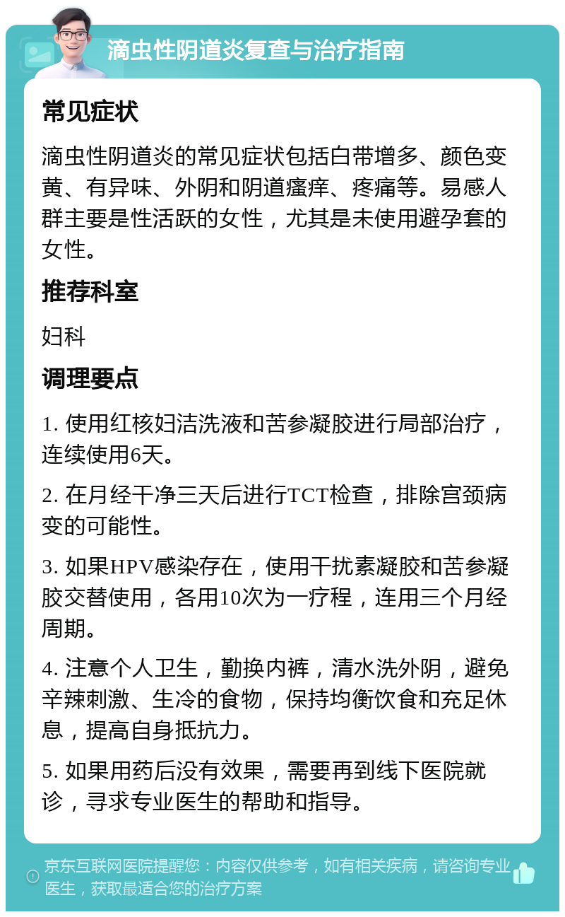 滴虫性阴道炎复查与治疗指南 常见症状 滴虫性阴道炎的常见症状包括白带增多、颜色变黄、有异味、外阴和阴道瘙痒、疼痛等。易感人群主要是性活跃的女性，尤其是未使用避孕套的女性。 推荐科室 妇科 调理要点 1. 使用红核妇洁洗液和苦参凝胶进行局部治疗，连续使用6天。 2. 在月经干净三天后进行TCT检查，排除宫颈病变的可能性。 3. 如果HPV感染存在，使用干扰素凝胶和苦参凝胶交替使用，各用10次为一疗程，连用三个月经周期。 4. 注意个人卫生，勤换内裤，清水洗外阴，避免辛辣刺激、生冷的食物，保持均衡饮食和充足休息，提高自身抵抗力。 5. 如果用药后没有效果，需要再到线下医院就诊，寻求专业医生的帮助和指导。