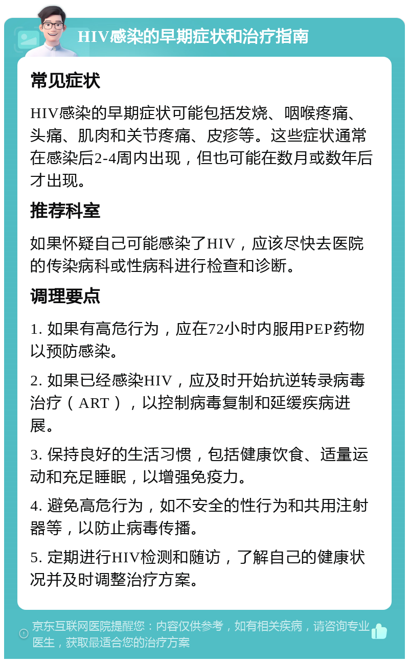 HIV感染的早期症状和治疗指南 常见症状 HIV感染的早期症状可能包括发烧、咽喉疼痛、头痛、肌肉和关节疼痛、皮疹等。这些症状通常在感染后2-4周内出现，但也可能在数月或数年后才出现。 推荐科室 如果怀疑自己可能感染了HIV，应该尽快去医院的传染病科或性病科进行检查和诊断。 调理要点 1. 如果有高危行为，应在72小时内服用PEP药物以预防感染。 2. 如果已经感染HIV，应及时开始抗逆转录病毒治疗（ART），以控制病毒复制和延缓疾病进展。 3. 保持良好的生活习惯，包括健康饮食、适量运动和充足睡眠，以增强免疫力。 4. 避免高危行为，如不安全的性行为和共用注射器等，以防止病毒传播。 5. 定期进行HIV检测和随访，了解自己的健康状况并及时调整治疗方案。