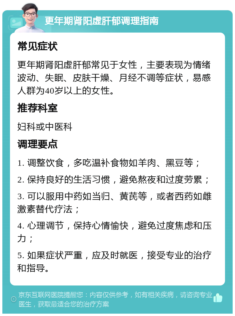 更年期肾阳虚肝郁调理指南 常见症状 更年期肾阳虚肝郁常见于女性，主要表现为情绪波动、失眠、皮肤干燥、月经不调等症状，易感人群为40岁以上的女性。 推荐科室 妇科或中医科 调理要点 1. 调整饮食，多吃温补食物如羊肉、黑豆等； 2. 保持良好的生活习惯，避免熬夜和过度劳累； 3. 可以服用中药如当归、黄芪等，或者西药如雌激素替代疗法； 4. 心理调节，保持心情愉快，避免过度焦虑和压力； 5. 如果症状严重，应及时就医，接受专业的治疗和指导。