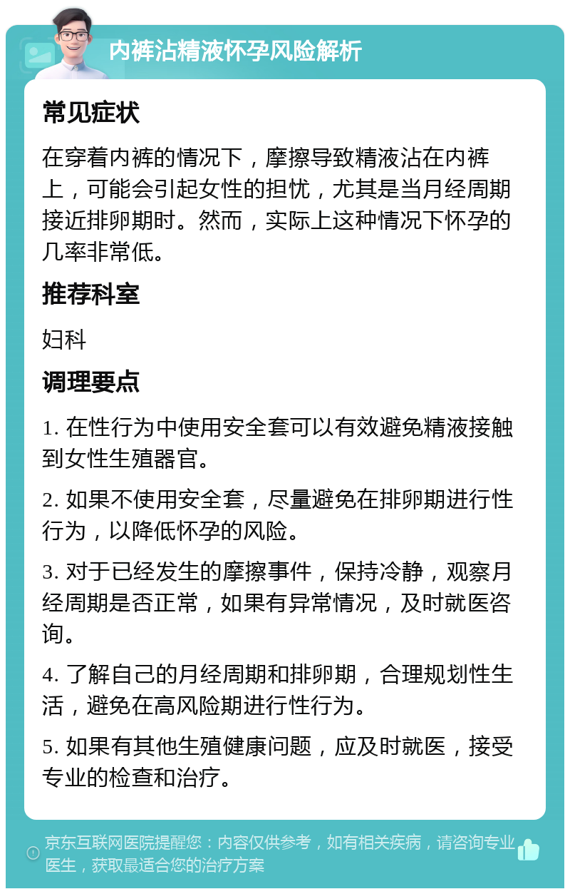 内裤沾精液怀孕风险解析 常见症状 在穿着内裤的情况下，摩擦导致精液沾在内裤上，可能会引起女性的担忧，尤其是当月经周期接近排卵期时。然而，实际上这种情况下怀孕的几率非常低。 推荐科室 妇科 调理要点 1. 在性行为中使用安全套可以有效避免精液接触到女性生殖器官。 2. 如果不使用安全套，尽量避免在排卵期进行性行为，以降低怀孕的风险。 3. 对于已经发生的摩擦事件，保持冷静，观察月经周期是否正常，如果有异常情况，及时就医咨询。 4. 了解自己的月经周期和排卵期，合理规划性生活，避免在高风险期进行性行为。 5. 如果有其他生殖健康问题，应及时就医，接受专业的检查和治疗。