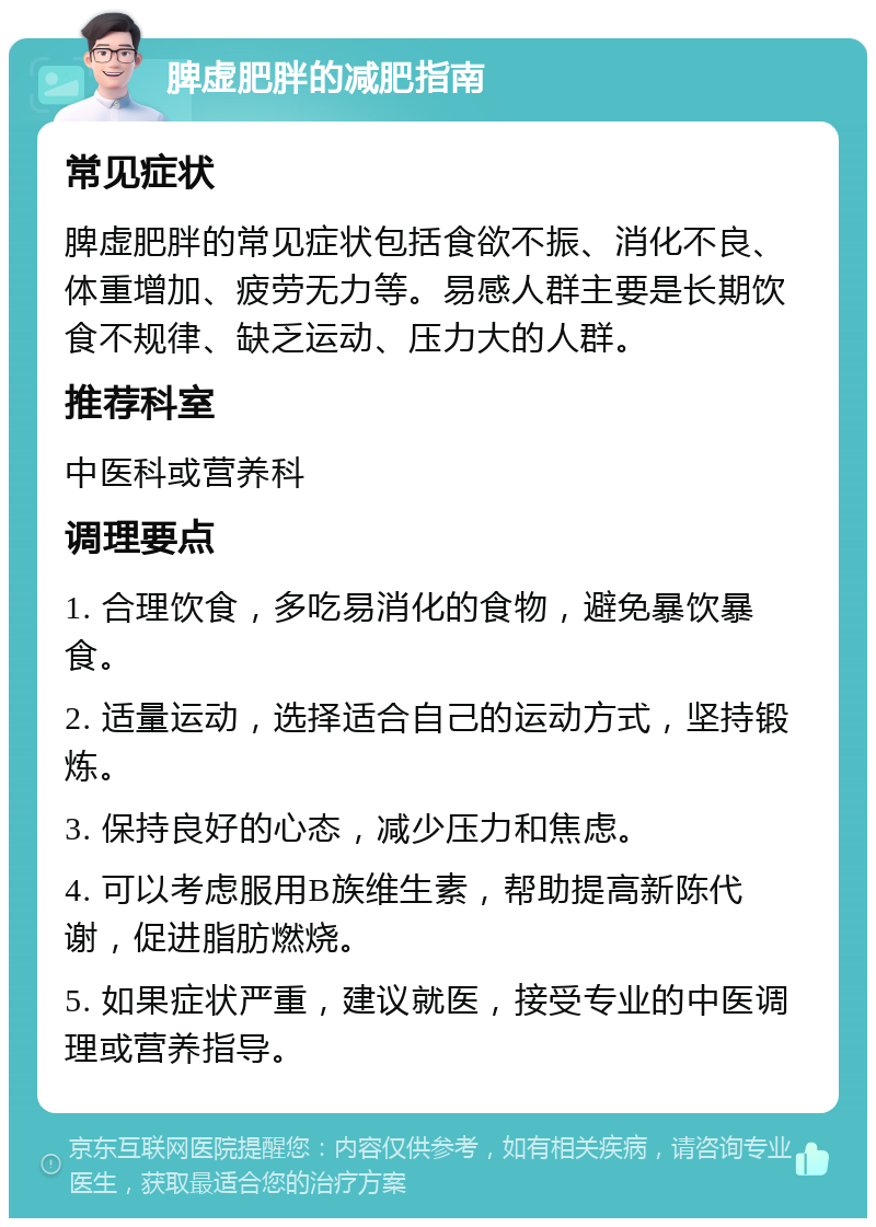 脾虚肥胖的减肥指南 常见症状 脾虚肥胖的常见症状包括食欲不振、消化不良、体重增加、疲劳无力等。易感人群主要是长期饮食不规律、缺乏运动、压力大的人群。 推荐科室 中医科或营养科 调理要点 1. 合理饮食，多吃易消化的食物，避免暴饮暴食。 2. 适量运动，选择适合自己的运动方式，坚持锻炼。 3. 保持良好的心态，减少压力和焦虑。 4. 可以考虑服用B族维生素，帮助提高新陈代谢，促进脂肪燃烧。 5. 如果症状严重，建议就医，接受专业的中医调理或营养指导。