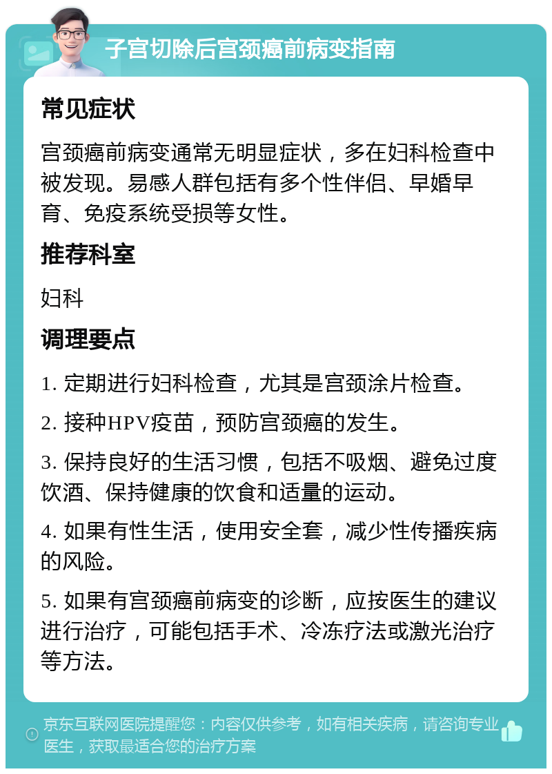 子宫切除后宫颈癌前病变指南 常见症状 宫颈癌前病变通常无明显症状，多在妇科检查中被发现。易感人群包括有多个性伴侣、早婚早育、免疫系统受损等女性。 推荐科室 妇科 调理要点 1. 定期进行妇科检查，尤其是宫颈涂片检查。 2. 接种HPV疫苗，预防宫颈癌的发生。 3. 保持良好的生活习惯，包括不吸烟、避免过度饮酒、保持健康的饮食和适量的运动。 4. 如果有性生活，使用安全套，减少性传播疾病的风险。 5. 如果有宫颈癌前病变的诊断，应按医生的建议进行治疗，可能包括手术、冷冻疗法或激光治疗等方法。