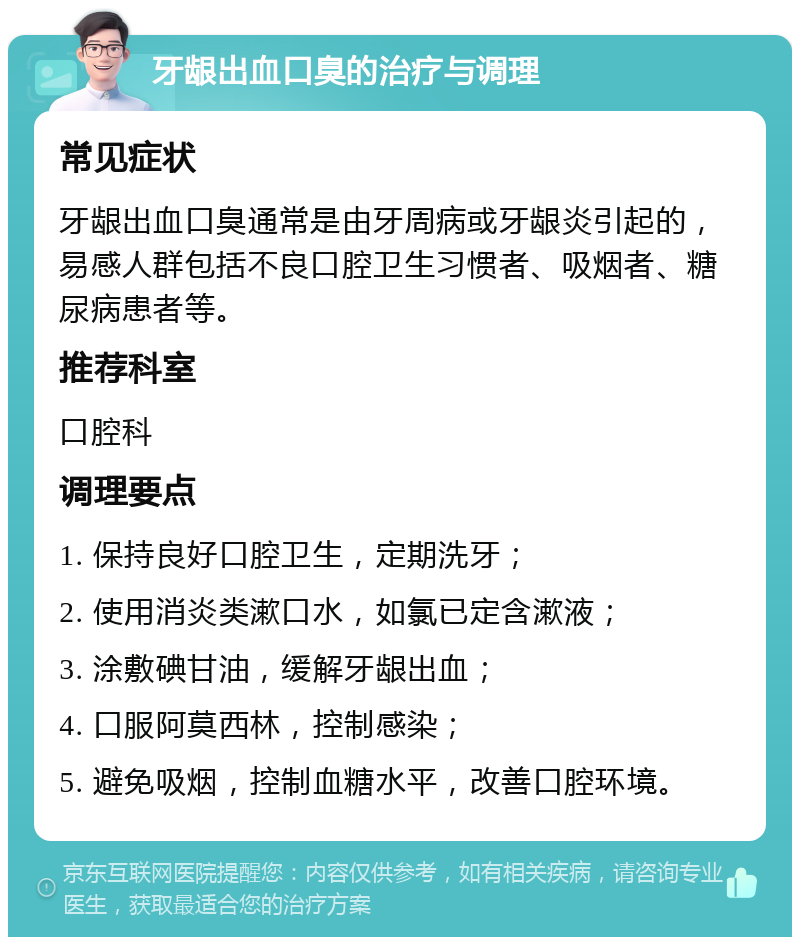 牙龈出血口臭的治疗与调理 常见症状 牙龈出血口臭通常是由牙周病或牙龈炎引起的，易感人群包括不良口腔卫生习惯者、吸烟者、糖尿病患者等。 推荐科室 口腔科 调理要点 1. 保持良好口腔卫生，定期洗牙； 2. 使用消炎类漱口水，如氯已定含漱液； 3. 涂敷碘甘油，缓解牙龈出血； 4. 口服阿莫西林，控制感染； 5. 避免吸烟，控制血糖水平，改善口腔环境。