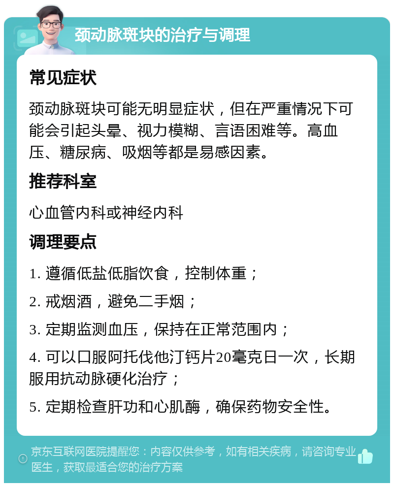 颈动脉斑块的治疗与调理 常见症状 颈动脉斑块可能无明显症状，但在严重情况下可能会引起头晕、视力模糊、言语困难等。高血压、糖尿病、吸烟等都是易感因素。 推荐科室 心血管内科或神经内科 调理要点 1. 遵循低盐低脂饮食，控制体重； 2. 戒烟酒，避免二手烟； 3. 定期监测血压，保持在正常范围内； 4. 可以口服阿托伐他汀钙片20毫克日一次，长期服用抗动脉硬化治疗； 5. 定期检查肝功和心肌酶，确保药物安全性。