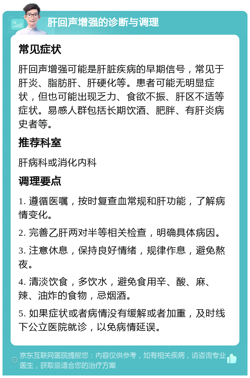 肝回声增强的诊断与调理 常见症状 肝回声增强可能是肝脏疾病的早期信号，常见于肝炎、脂肪肝、肝硬化等。患者可能无明显症状，但也可能出现乏力、食欲不振、肝区不适等症状。易感人群包括长期饮酒、肥胖、有肝炎病史者等。 推荐科室 肝病科或消化内科 调理要点 1. 遵循医嘱，按时复查血常规和肝功能，了解病情变化。 2. 完善乙肝两对半等相关检查，明确具体病因。 3. 注意休息，保持良好情绪，规律作息，避免熬夜。 4. 清淡饮食，多饮水，避免食用辛、酸、麻、辣、油炸的食物，忌烟酒。 5. 如果症状或者病情没有缓解或者加重，及时线下公立医院就诊，以免病情延误。