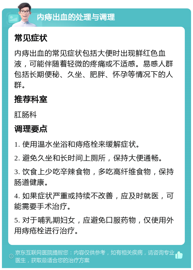 内痔出血的处理与调理 常见症状 内痔出血的常见症状包括大便时出现鲜红色血液，可能伴随着轻微的疼痛或不适感。易感人群包括长期便秘、久坐、肥胖、怀孕等情况下的人群。 推荐科室 肛肠科 调理要点 1. 使用温水坐浴和痔疮栓来缓解症状。 2. 避免久坐和长时间上厕所，保持大便通畅。 3. 饮食上少吃辛辣食物，多吃高纤维食物，保持肠道健康。 4. 如果症状严重或持续不改善，应及时就医，可能需要手术治疗。 5. 对于哺乳期妇女，应避免口服药物，仅使用外用痔疮栓进行治疗。