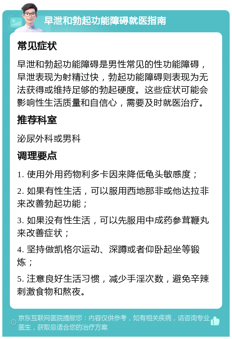 早泄和勃起功能障碍就医指南 常见症状 早泄和勃起功能障碍是男性常见的性功能障碍，早泄表现为射精过快，勃起功能障碍则表现为无法获得或维持足够的勃起硬度。这些症状可能会影响性生活质量和自信心，需要及时就医治疗。 推荐科室 泌尿外科或男科 调理要点 1. 使用外用药物利多卡因来降低龟头敏感度； 2. 如果有性生活，可以服用西地那非或他达拉非来改善勃起功能； 3. 如果没有性生活，可以先服用中成药参茸鞭丸来改善症状； 4. 坚持做凯格尔运动、深蹲或者仰卧起坐等锻炼； 5. 注意良好生活习惯，减少手淫次数，避免辛辣刺激食物和熬夜。