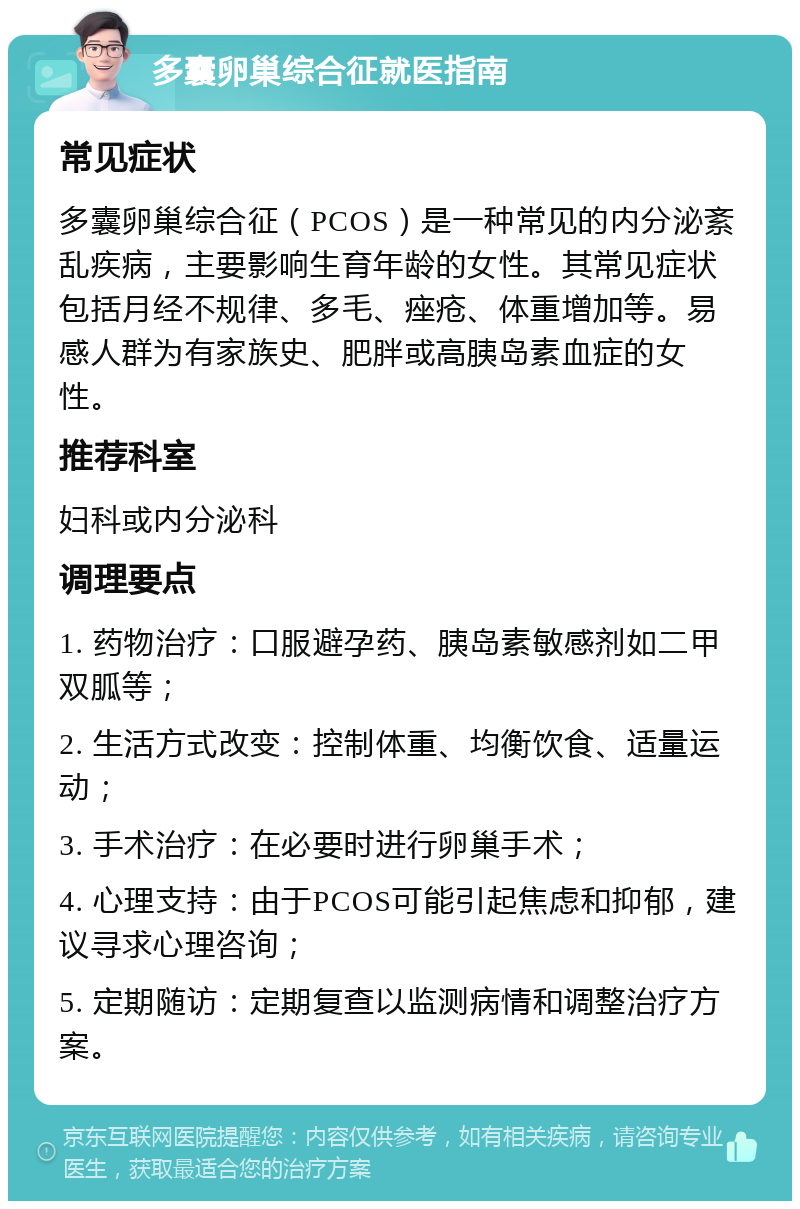 多囊卵巢综合征就医指南 常见症状 多囊卵巢综合征（PCOS）是一种常见的内分泌紊乱疾病，主要影响生育年龄的女性。其常见症状包括月经不规律、多毛、痤疮、体重增加等。易感人群为有家族史、肥胖或高胰岛素血症的女性。 推荐科室 妇科或内分泌科 调理要点 1. 药物治疗：口服避孕药、胰岛素敏感剂如二甲双胍等； 2. 生活方式改变：控制体重、均衡饮食、适量运动； 3. 手术治疗：在必要时进行卵巢手术； 4. 心理支持：由于PCOS可能引起焦虑和抑郁，建议寻求心理咨询； 5. 定期随访：定期复查以监测病情和调整治疗方案。