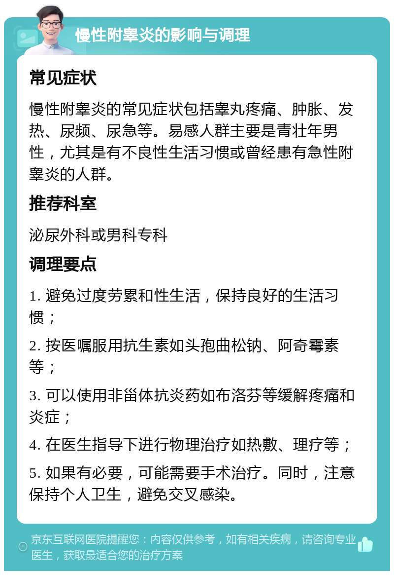 慢性附睾炎的影响与调理 常见症状 慢性附睾炎的常见症状包括睾丸疼痛、肿胀、发热、尿频、尿急等。易感人群主要是青壮年男性，尤其是有不良性生活习惯或曾经患有急性附睾炎的人群。 推荐科室 泌尿外科或男科专科 调理要点 1. 避免过度劳累和性生活，保持良好的生活习惯； 2. 按医嘱服用抗生素如头孢曲松钠、阿奇霉素等； 3. 可以使用非甾体抗炎药如布洛芬等缓解疼痛和炎症； 4. 在医生指导下进行物理治疗如热敷、理疗等； 5. 如果有必要，可能需要手术治疗。同时，注意保持个人卫生，避免交叉感染。