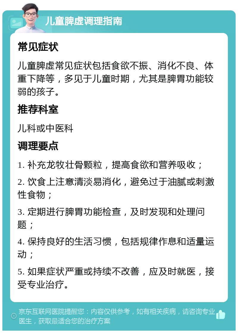 儿童脾虚调理指南 常见症状 儿童脾虚常见症状包括食欲不振、消化不良、体重下降等，多见于儿童时期，尤其是脾胃功能较弱的孩子。 推荐科室 儿科或中医科 调理要点 1. 补充龙牧壮骨颗粒，提高食欲和营养吸收； 2. 饮食上注意清淡易消化，避免过于油腻或刺激性食物； 3. 定期进行脾胃功能检查，及时发现和处理问题； 4. 保持良好的生活习惯，包括规律作息和适量运动； 5. 如果症状严重或持续不改善，应及时就医，接受专业治疗。