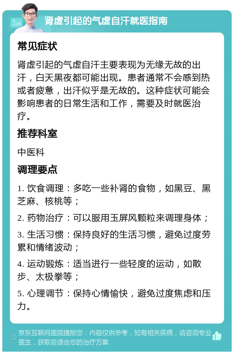 肾虚引起的气虚自汗就医指南 常见症状 肾虚引起的气虚自汗主要表现为无缘无故的出汗，白天黑夜都可能出现。患者通常不会感到热或者疲惫，出汗似乎是无故的。这种症状可能会影响患者的日常生活和工作，需要及时就医治疗。 推荐科室 中医科 调理要点 1. 饮食调理：多吃一些补肾的食物，如黑豆、黑芝麻、核桃等； 2. 药物治疗：可以服用玉屏风颗粒来调理身体； 3. 生活习惯：保持良好的生活习惯，避免过度劳累和情绪波动； 4. 运动锻炼：适当进行一些轻度的运动，如散步、太极拳等； 5. 心理调节：保持心情愉快，避免过度焦虑和压力。